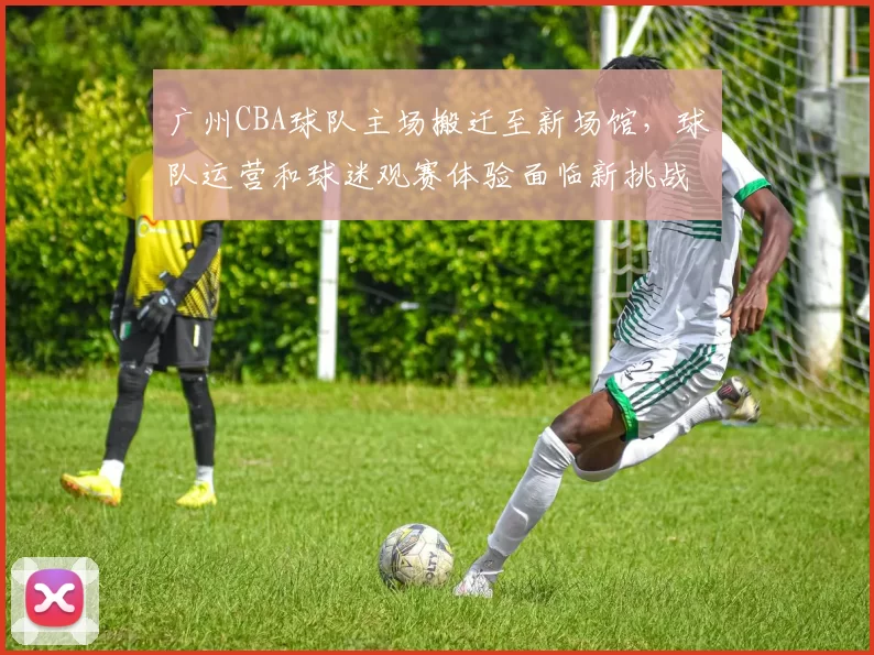 广州CBA球队主场搬迁至新场馆，球队运营和球迷观赛体验面临新挑战
