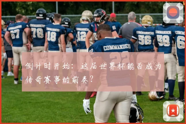 倒计时开始:这届世界杯能否成为传奇赛事的前奏?