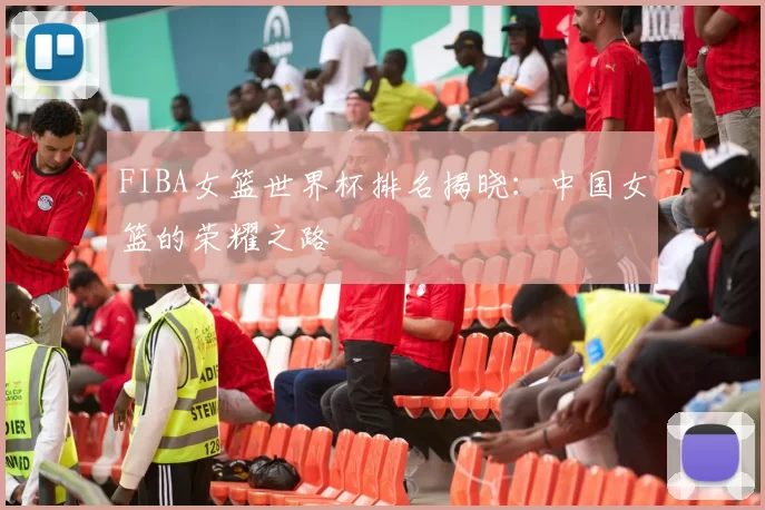 FIBA女篮世界杯排名揭晓：中国女篮的荣耀之路