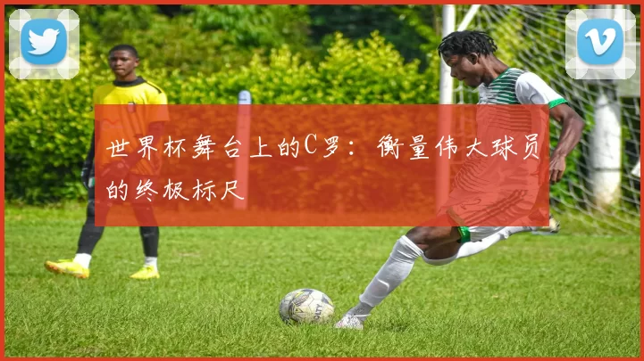 世界杯舞台上的C罗：衡量伟大球员的终极标尺