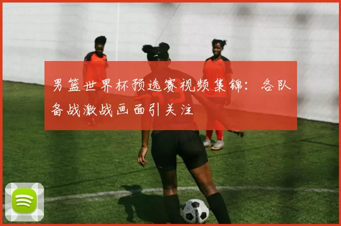 男篮世界杯预选赛视频集锦：各队备战激战画面引关注