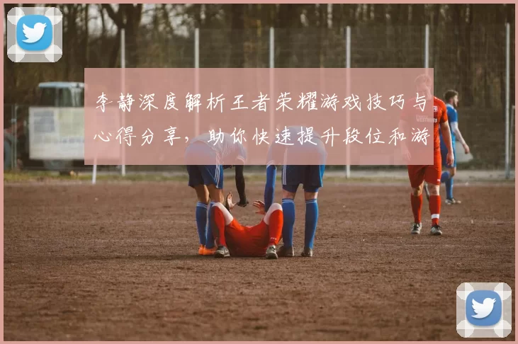 李静深度解析王者荣耀游戏技巧与心得分享,助你快速提升段位和游戏体验