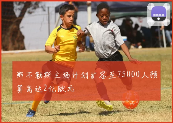那不勒斯主场计划扩容至75000人预算高达2亿欧元