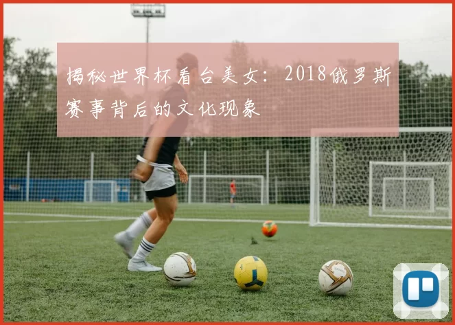 揭秘世界杯看台美女:2018俄罗斯赛事背后的文化现象