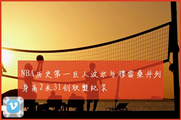 NBA历史第一巨人波尔与穆雷桑并列身高2米31创联盟纪录