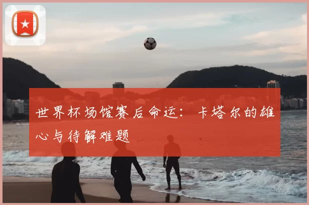 世界杯场馆赛后命运:卡塔尔的雄心与待解难题