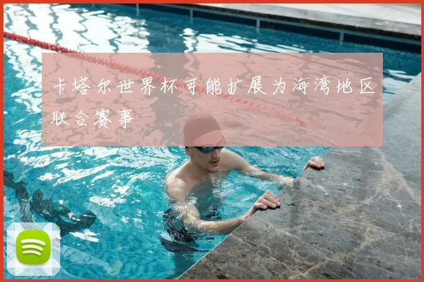 卡塔尔世界杯可能扩展为海湾地区联合赛事