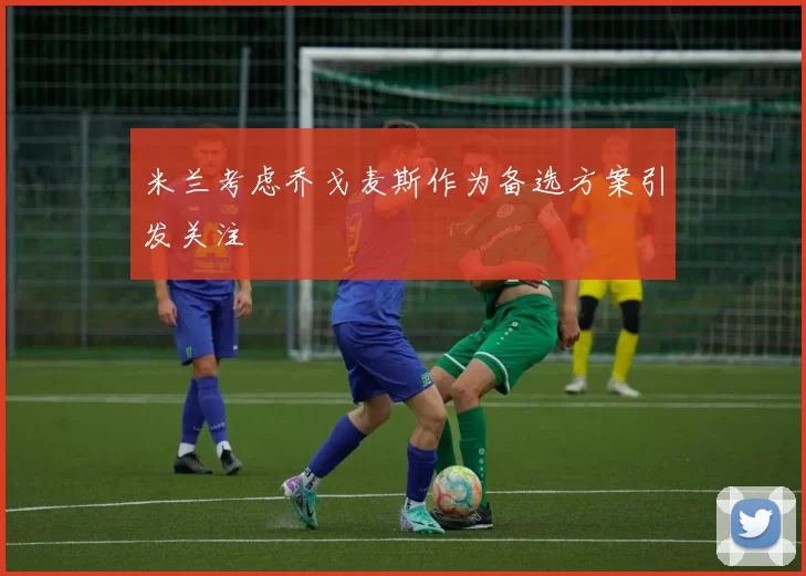米兰考虑乔戈麦斯作为备选方案引发关注