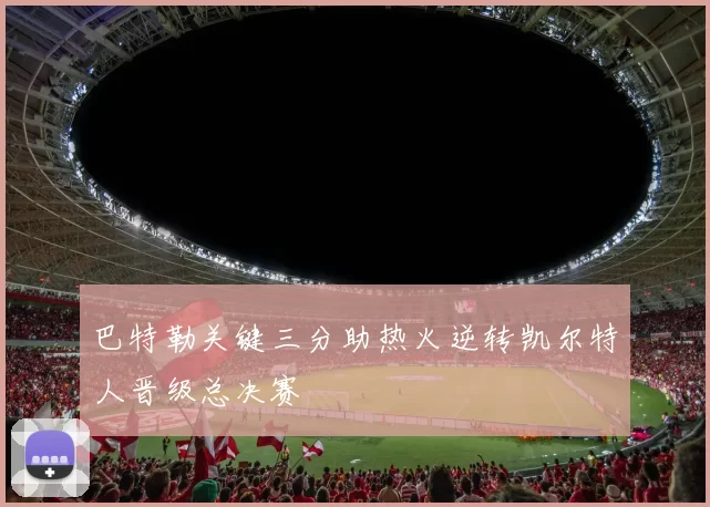 巴特勒关键三分助热火逆转凯尔特人晋级总决赛