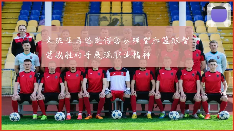 文班亚马坚定信念以理智和篮球智慧战胜对手展现职业精神