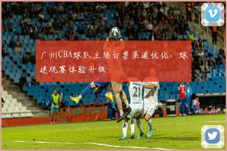 广州CBA球队主场订票渠道优化，球迷观赛体验升级