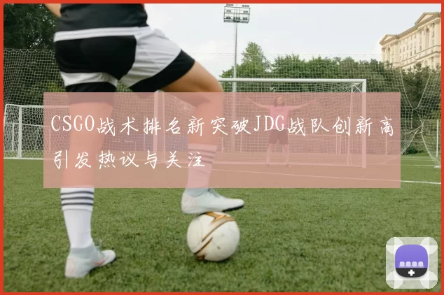 CSGO战术排名新突破JDG战队创新高引发热议与关注