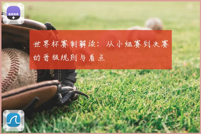 世界杯赛制解读：从小组赛到决赛的晋级规则与看点