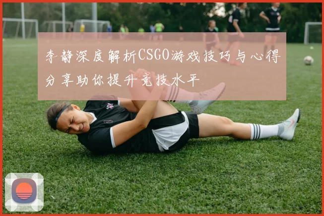 李静深度解析CSGO游戏技巧与心得分享助你提升竞技水平