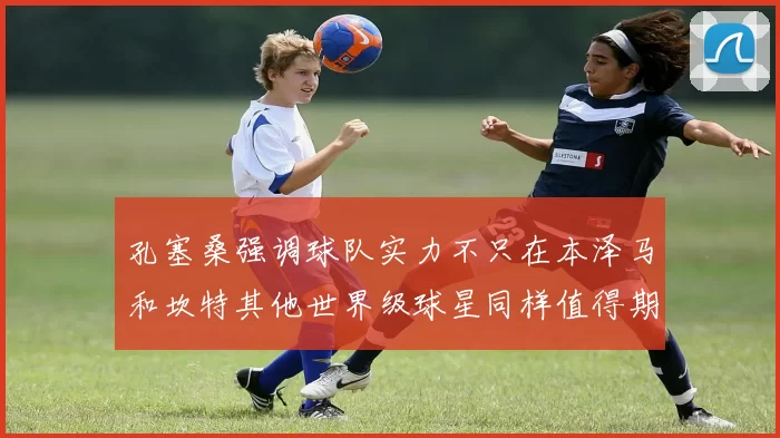 孔塞桑强调球队实力不只在本泽马和坎特其他世界级球星同样值得期待