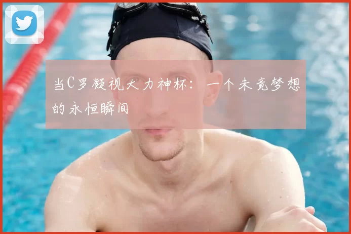 当C罗凝视大力神杯:一个未竟梦想的永恒瞬间