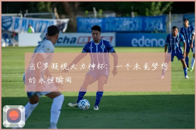 当C罗凝视大力神杯：一个未竟梦想的永恒瞬间
