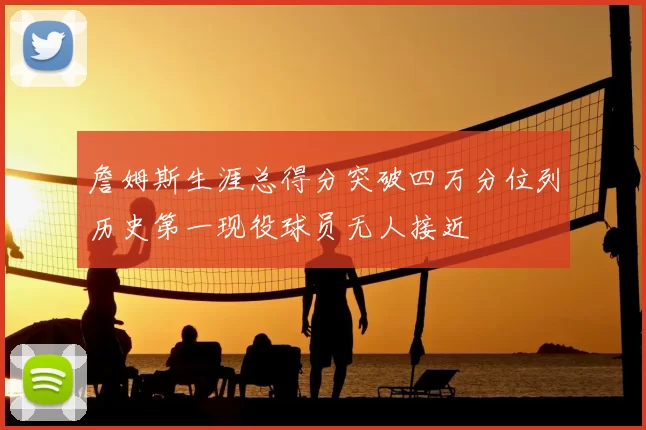 詹姆斯生涯总得分突破四万分位列历史第一现役球员无人接近