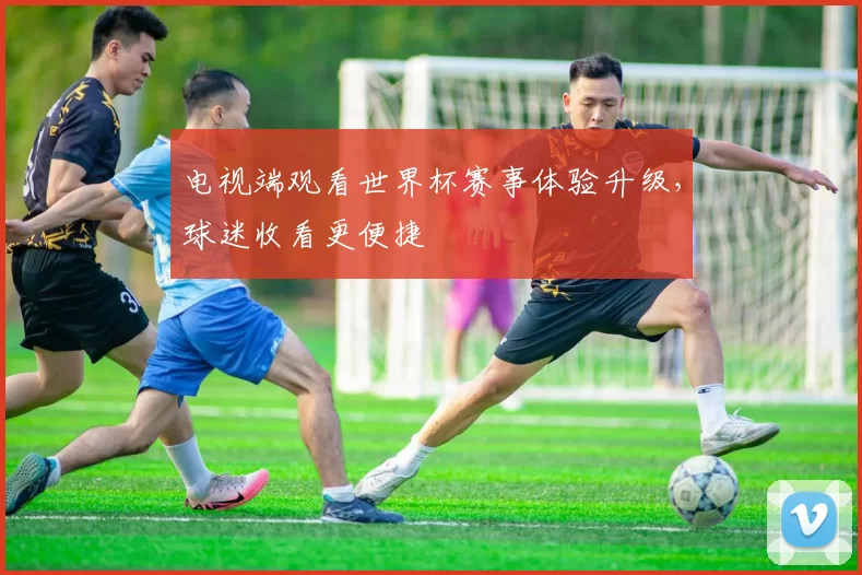 电视端观看世界杯赛事体验升级,球迷收看更便捷