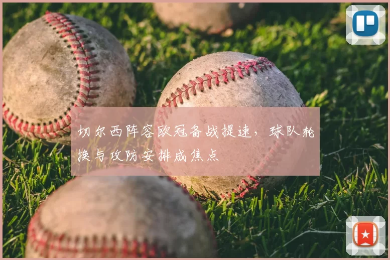 切尔西阵容欧冠备战提速,球队轮换与攻防安排成焦点