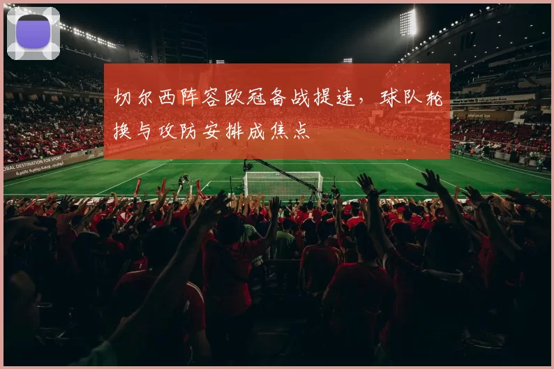 切尔西阵容欧冠备战提速,球队轮换与攻防安排成焦点