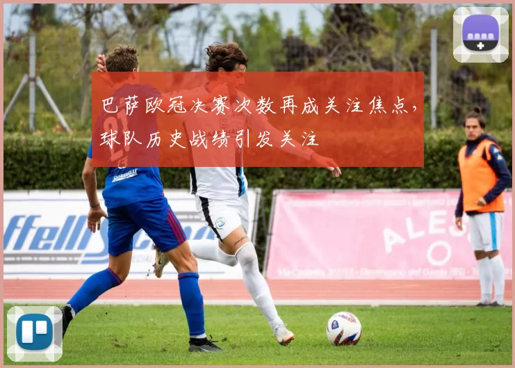 巴萨欧冠决赛次数再成关注焦点，球队历史战绩引发关注