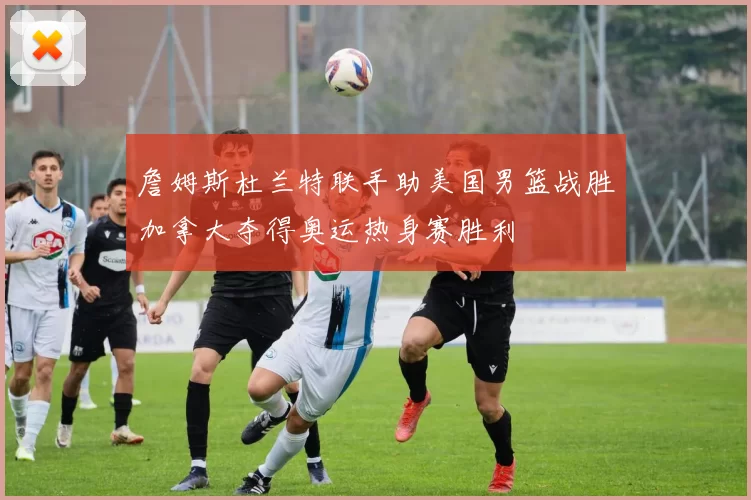 詹姆斯杜兰特联手助美国男篮战胜加拿大夺得奥运热身赛胜利