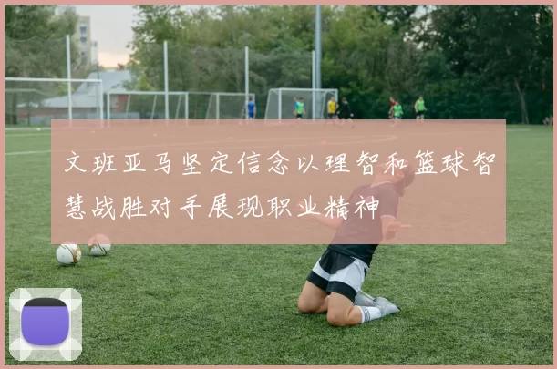 文班亚马坚定信念以理智和篮球智慧战胜对手展现职业精神