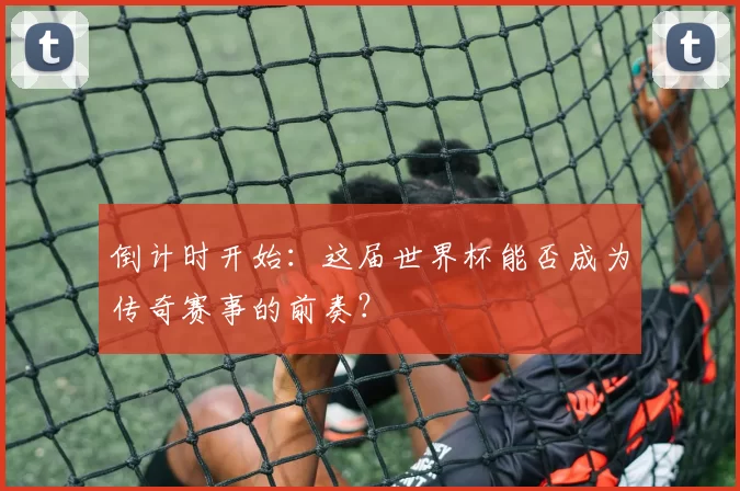 倒计时开始:这届世界杯能否成为传奇赛事的前奏?