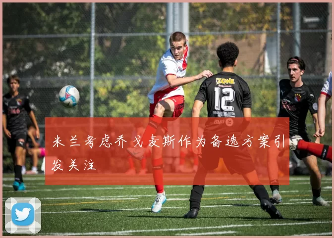 米兰考虑乔戈麦斯作为备选方案引发关注