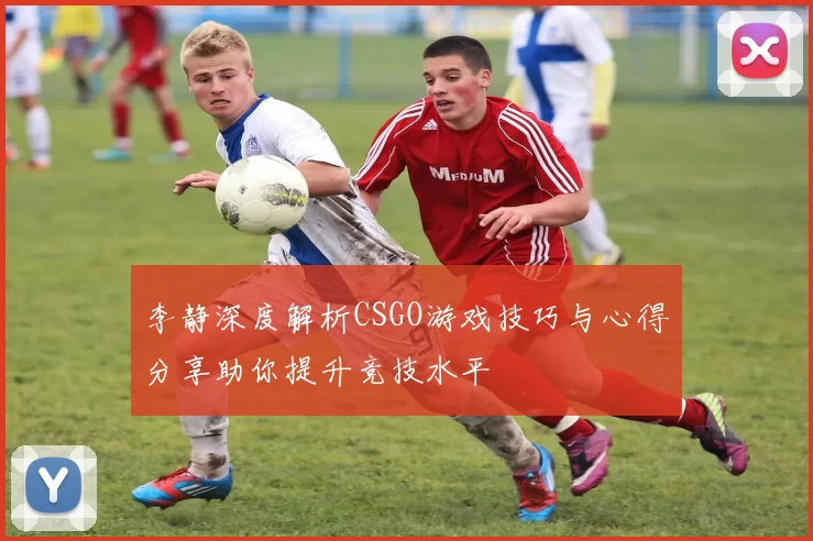 李静深度解析CSGO游戏技巧与心得分享助你提升竞技水平
