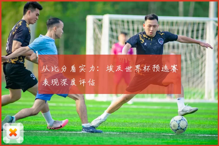 从比分看实力：埃及世界杯预选赛表现深度评估