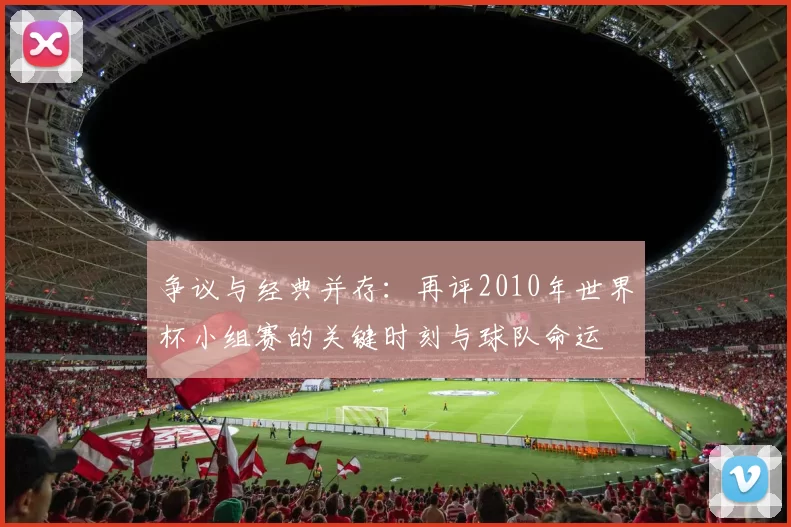 争议与经典并存：再评2010年世界杯小组赛的关键时刻与球队命运