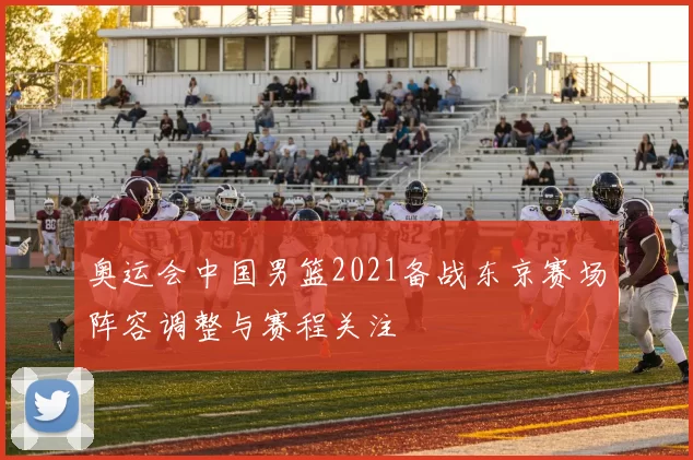 奥运会中国男篮2021备战东京赛场阵容调整与赛程关注