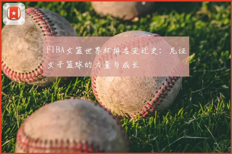 FIBA女篮世界杯排名变迁史:见证女子篮球的力量与成长