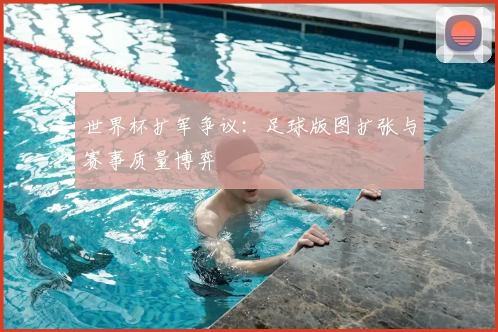 世界杯扩军争议:足球版图扩张与赛事质量博弈