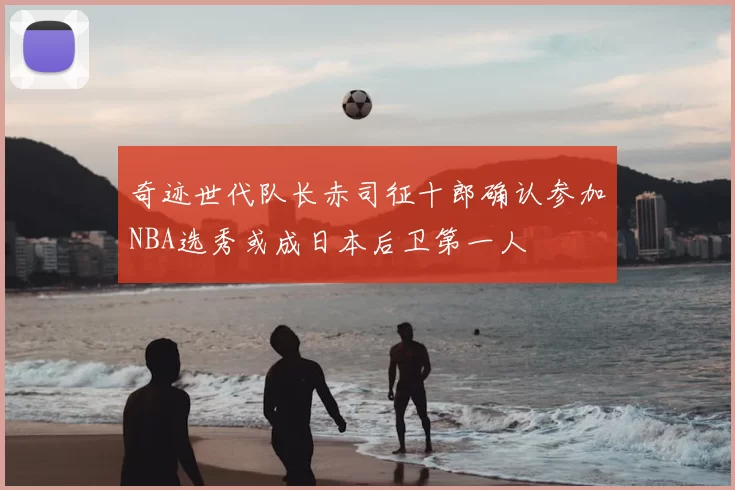 奇迹世代队长赤司征十郎确认参加NBA选秀或成日本后卫第一人