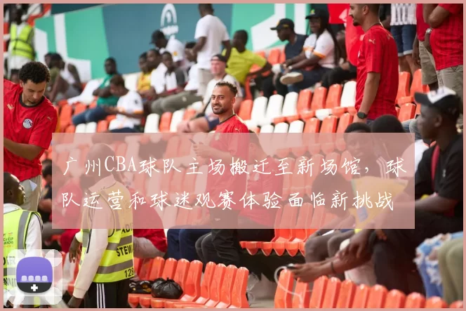广州CBA球队主场搬迁至新场馆，球队运营和球迷观赛体验面临新挑战