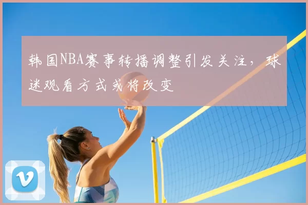 韩国NBA赛事转播调整引发关注，球迷观看方式或将改变