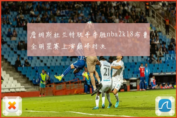 詹姆斯杜兰特联手夺胜nba2k18布鲁全明星赛上演巅峰对决