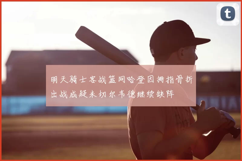 明天骑士客战篮网哈登因拇指骨折出战成疑米切尔韦德继续缺阵