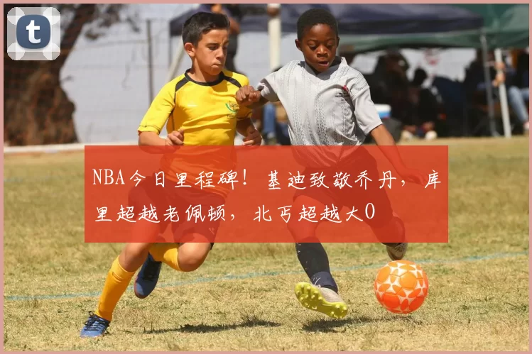 NBA今日里程碑！基迪致敬乔丹，库里超越老佩顿，北丐超越大O