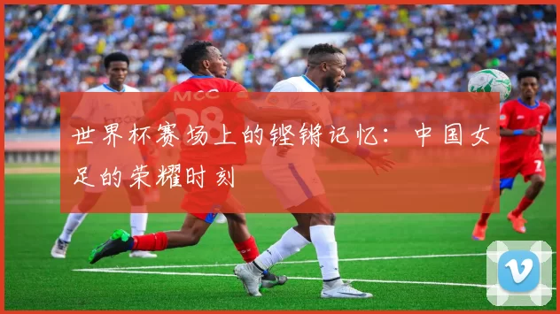 世界杯赛场上的铿锵记忆：中国女足的荣耀时刻