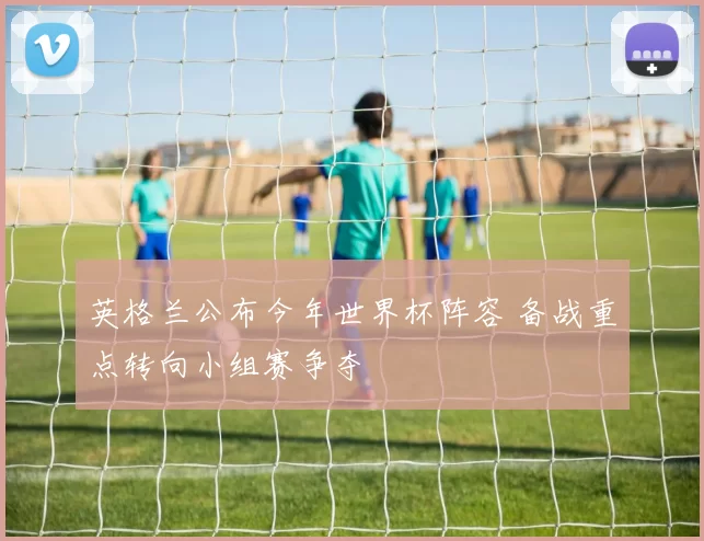 英格兰公布今年世界杯阵容 备战重点转向小组赛争夺