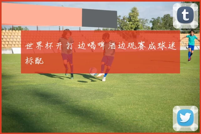 世界杯开打 边喝啤酒边观赛成球迷标配