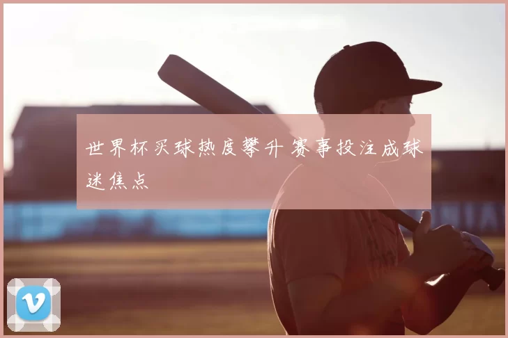 世界杯买球热度攀升 赛事投注成球迷焦点
