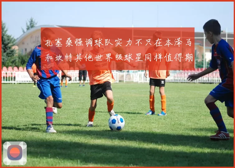 孔塞桑强调球队实力不只在本泽马和坎特其他世界级球星同样值得期待