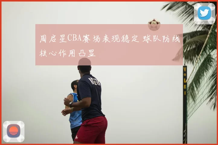 周启星CBA赛场表现稳定 球队防线核心作用凸显