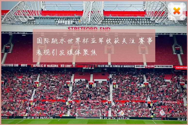 国际跳水世界杯亚军收获关注 赛事表现引发媒体聚焦