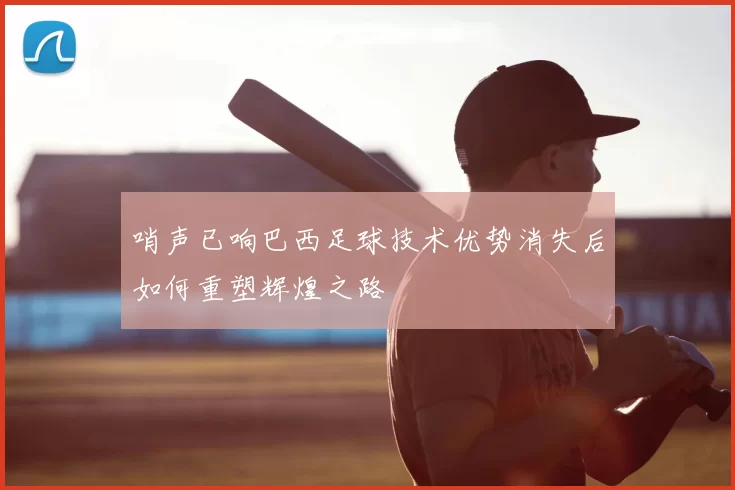 哨声已响巴西足球技术优势消失后如何重塑辉煌之路